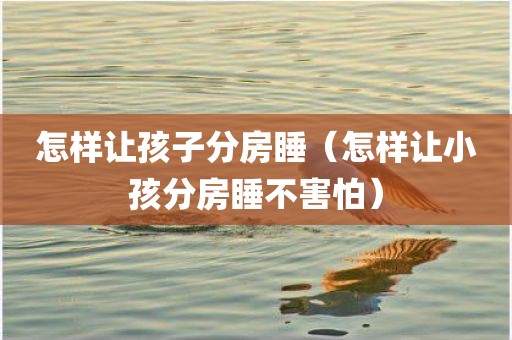 怎样让孩子分房睡（怎样让小孩分房睡不害怕）