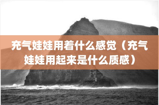 充气娃娃用着什么感觉（充气娃娃用起来是什么质感）