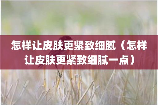 怎样让皮肤更紧致细腻（怎样让皮肤更紧致细腻一点）