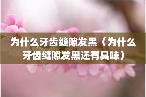 为什么牙齿缝隙发黑（为什么牙齿缝隙发黑还有臭味）