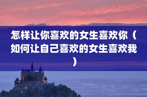 怎样让你喜欢的女生喜欢你（如何让自己喜欢的女生喜欢我）
