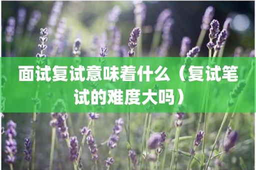 面试复试意味着什么（复试笔试的难度大吗）