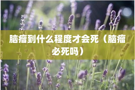 脑瘤到什么程度才会死（脑瘤必死吗）