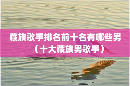 藏族歌手排名前十名有哪些男(十大藏族男歌手) 藏族歌手排名前十名有哪些男(十大藏族男歌手)