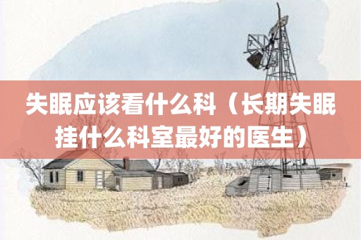 失眠应该看什么科（长期失眠挂什么科室最好的医生）