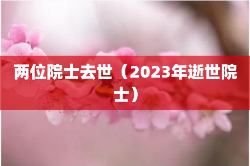 两位院士去世（2023年逝世院士）