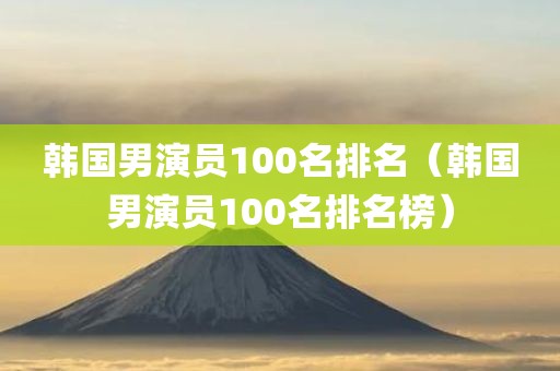 韩国男演员100名排名（韩国男演员100名排名榜）