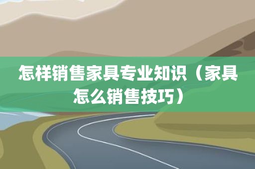 怎样销售家具专业知识（家具怎么销售技巧）