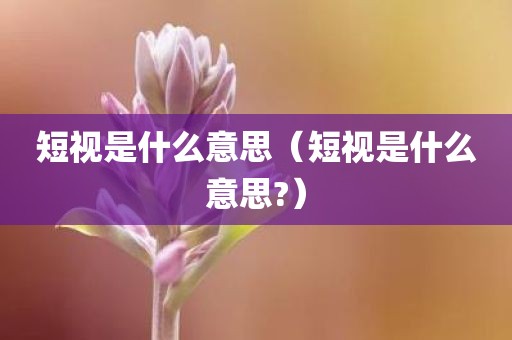 短视是什么意思（短视是什么意思?）