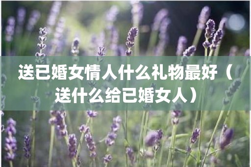 送已婚女情人什么礼物最好（送什么给已婚女人）