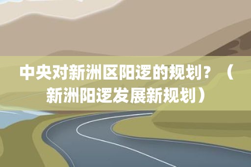 中央对新洲区阳逻的规划?(新洲阳逻发展新规划) 中央对新洲区阳逻的规划?(新洲阳逻发展新规划)