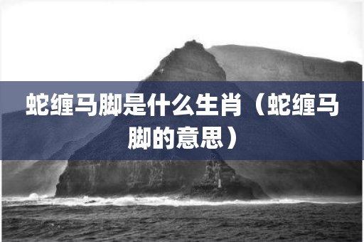 蛇缠马脚是什么生肖（蛇缠马脚的意思）