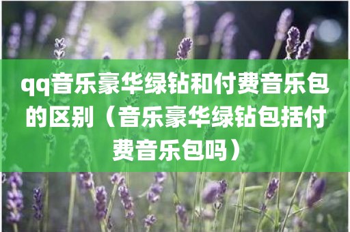 qq音乐豪华绿钻和付费音乐包的区别（音乐豪华绿钻包括付费音乐包吗）