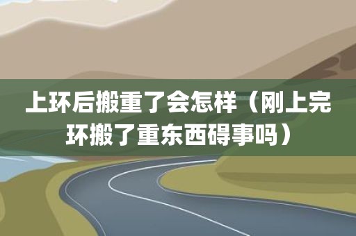 上环后搬重了会怎样（刚上完环搬了重东西碍事吗）