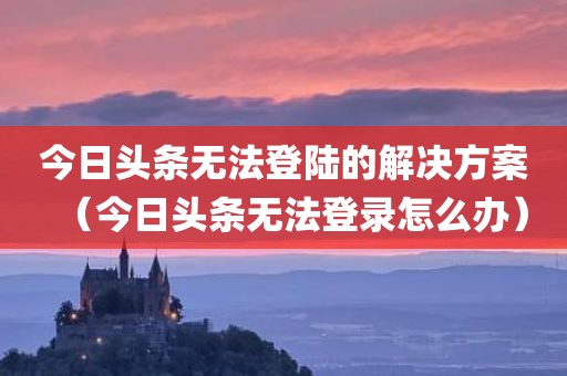 今日头条无法登陆的解决方案（今日头条无法登录怎么办）