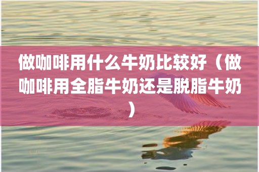 做咖啡用什么牛奶比较好(做咖啡用全脂牛奶还是脱脂牛奶)