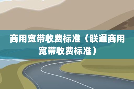 商用宽带收费标准（联通商用宽带收费标准）
