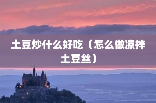 土豆炒什么好吃（怎么做凉拌土豆丝）