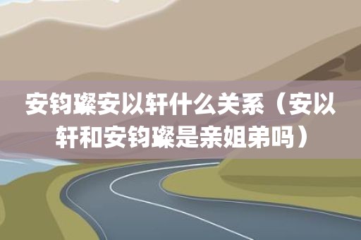 安钧璨安以轩什么关系（安以轩和安钧璨是亲姐弟吗）
