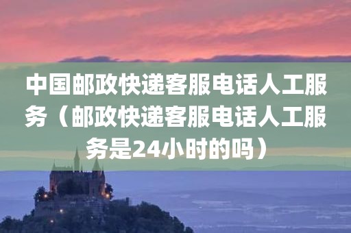 中国邮政快递客服电话人工服务（邮政快递客服电话人工服务是24小时的吗）