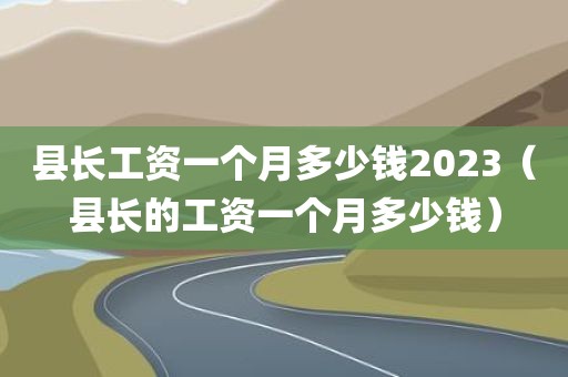 县长工资一个月多少钱2023(县长的工资一个月多少钱)