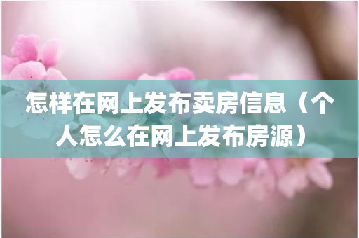 怎样在网上发布卖房信息（个人怎么在网上发布房源）