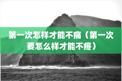 第一次怎样才能不痛（第一次要怎么样才能不疼）