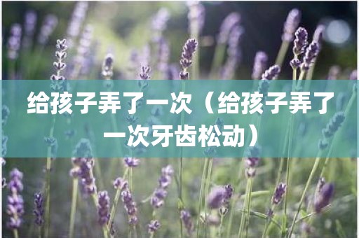 给孩子弄了一次（给孩子弄了一次牙齿松动）