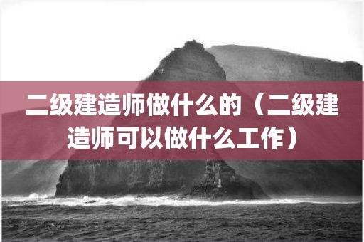 二级建造师做什么的（二级建造师可以做什么工作）