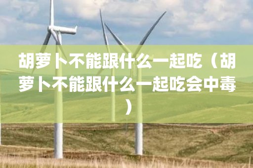 胡萝卜不能跟什么一起吃（胡萝卜不能跟什么一起吃会中毒）