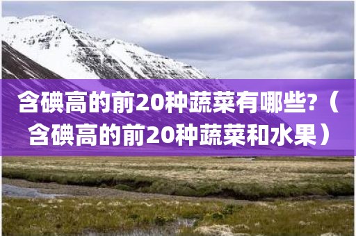 含碘高的前20种蔬菜有哪些?（含碘高的前20种蔬菜和水果）