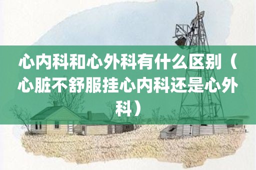 心内科和心外科有什么区别（心脏不舒服挂心内科还是心外科）
