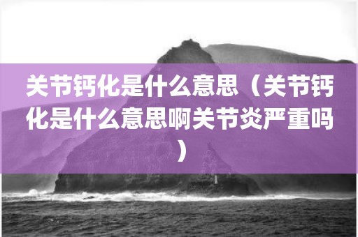 关节钙化是什么意思（关节钙化是什么意思啊关节炎严重吗）
