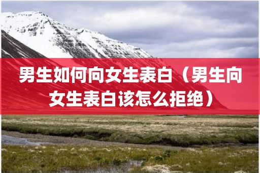 男生如何向女生表白（男生向女生表白该怎么拒绝）