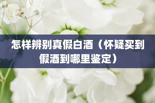 怎样辨别真假白酒（怀疑买到假酒到哪里鉴定）
