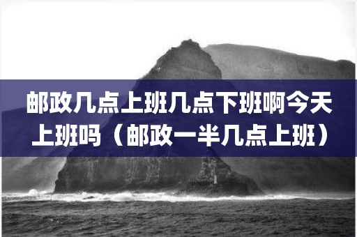 邮政几点上班几点下班啊今天上班吗（邮政一半几点上班）