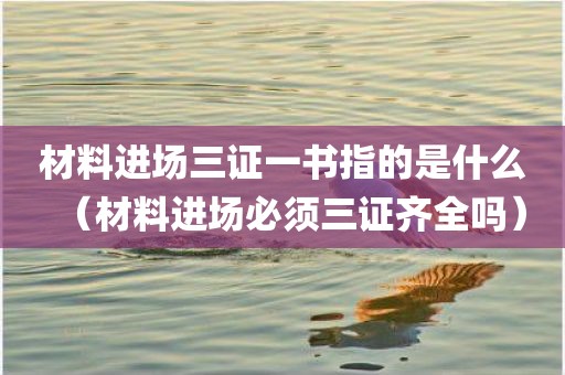 材料进场三证一书指的是什么（材料进场必须三证齐全吗）