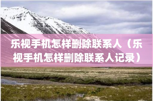 乐视手机怎样删除联系人（乐视手机怎样删除联系人记录）