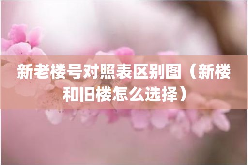 新老楼号对照表区别图（新楼和旧楼怎么选择）