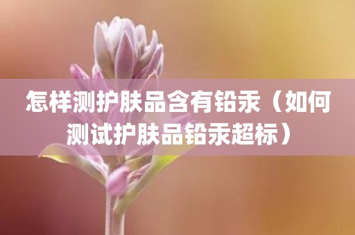 怎样测护肤品含有铅汞（如何测试护肤品铅汞超标）