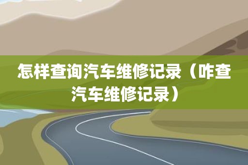 怎样查询汽车维修记录（咋查汽车维修记录）