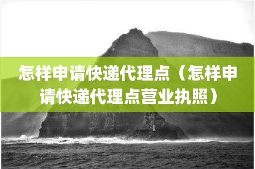 怎样申请快递代理点（怎样申请快递代理点营业执照）