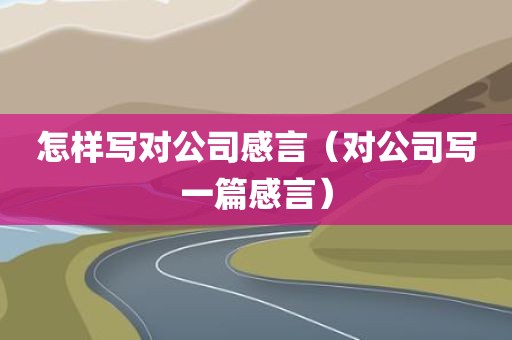 怎样写对公司感言（对公司写一篇感言）