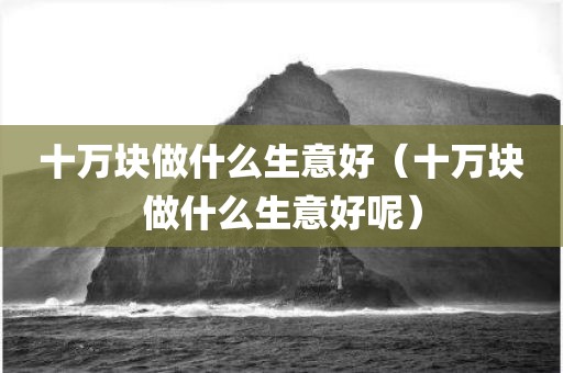 十万块做什么生意好（十万块做什么生意好呢）