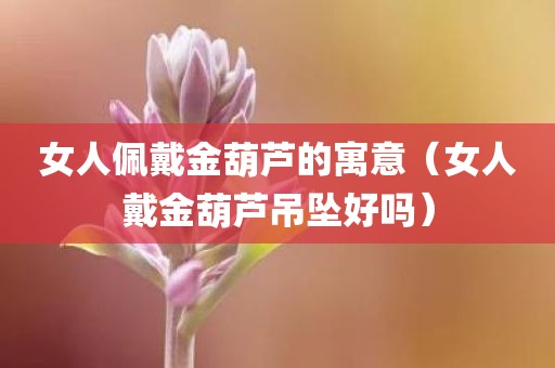 女人佩戴金葫芦的寓意（女人戴金葫芦吊坠好吗）