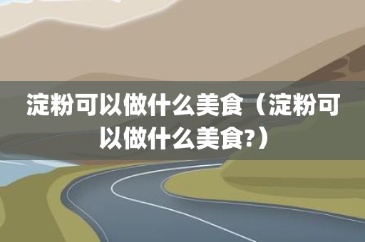 淀粉可以做什么美食（淀粉可以做什么美食?）