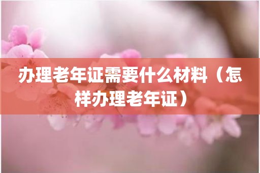 办理老年证需要什么材料（怎样办理老年证）