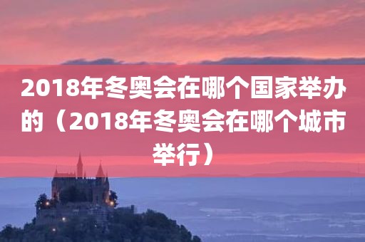 2018年冬奥会在哪个国家举办的（2018年冬奥会在哪个城市举行）
