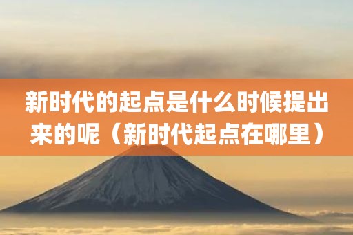 新时代的起点是什么时候提出来的呢（新时代起点在哪里）