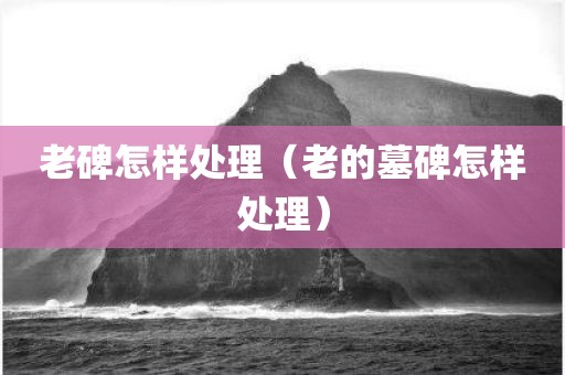 老碑怎样处理（老的墓碑怎样处理）